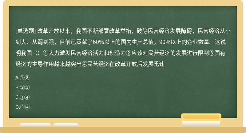 改革开放以来，我国不断部署改革举措，破除民营经济发展障碍，民营经济从小到大、从弱到强，目前已贡献了60%以上的国内生产总值，90%以上的企业数量。这说明我国（）①大力激发民营经济活力和创造力②应该对民营经济的发展进行限制③国有经济的主导作用越来越突出④民营经济在改革开放后发展迅速