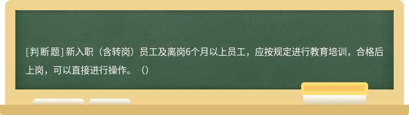 新入职（含转岗）员工及离岗6个月以上员工，应按规定进行教育培训，合格后上岗，可以直接进行操作。（）