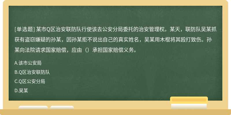 某市Q区治安联防队行使该去公安分局委托的治安管理权。某天，联防队吴某抓获有盗窃嫌疑的孙某，因孙某拒不说出自己的真实姓名，吴某用木棍将其殴打致伤。孙某向法院请求国家赔偿，应由（）承担国家赔偿义务。