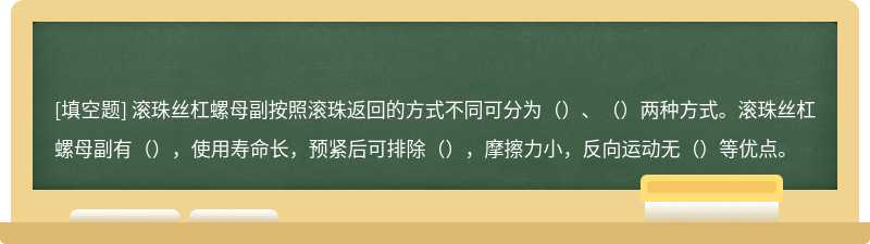 滚珠丝杠螺母副按照滚珠返回的方式不同可分为（）、（）两种方式。滚珠丝杠螺母副有（），使用寿命长，预紧后可排除（），摩擦力小，反向运动无（）等优点。