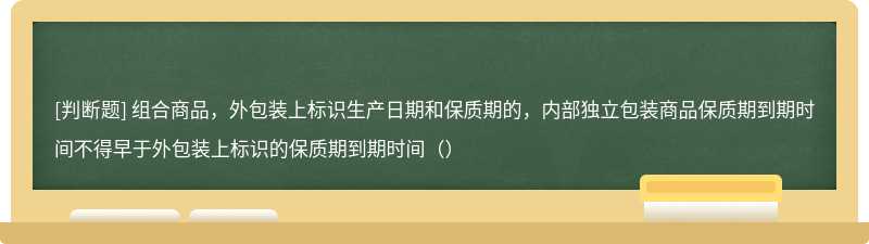 组合商品，外包装上标识生产日期和保质期的，内部独立包装商品保质期到期时间不得早于外包装上标识的保质期到期时间（）