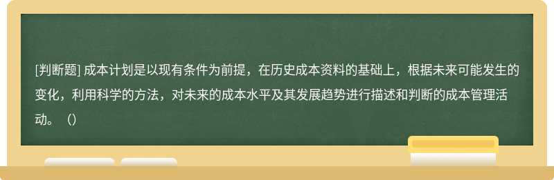 成本计划是以现有条件为前提，在历史成本资料的基础上，根据未来可能发生的变化，利用科学的方法，对未来的成本水平及其发展趋势进行描述和判断的成本管理活动。（）