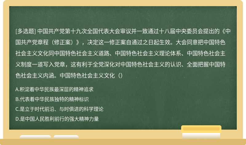 中国共产党第十九次全国代表大会审议并一致通过十八届中央委员会提出的《中国共产党章程（修正案）》，决定这一修正案自通过之日起生效。大会同意把中国特色社会主义文化同中国特色社会主义道路、中国特色社会主义理论体系、中国特色社会主义制度一道写入党章，这有利于全党深化对中国特色社会主义的认识、全面把握中国特色社会主义内涵。中国特色社会主义文化（）