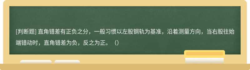 直角错差有正负之分，一般习惯以左股钢轨为基准，沿着测量方向，当右股往始端错动时，直角错差为负，反之为正。（）