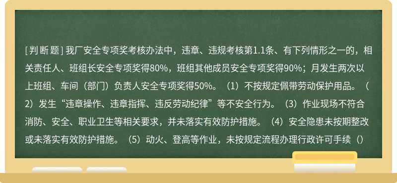 我厂安全专项奖考核办法中，违章、违规考核第1.1条、有下列情形之一的，相关责任人、班组长安全专项奖得80%，班组其他成员安全专项奖得90%；月发生两次以上班组、车间（部门）负责人安全专项奖得50%。（1）不按规定佩带劳动保护用品。（2）发生“违章操作、违章指挥、违反劳动纪律”等不安全行为。（3）作业现场不符合消防、安全、职业卫生等相关要求，并未落实有效防护措施。（4）安全隐患未按期整改或未落实有效防护措施。（5）动火、登高等作业，未按规定流程办理行政许可手续（）