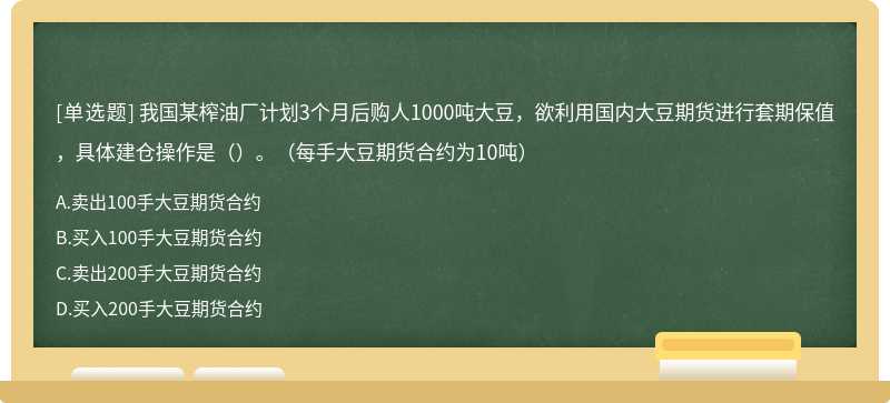 我国某榨油厂计划3个月后购人1000吨大豆，欲利用国内大豆期货进行套期保值，具体建仓操作是（）。（每手大豆期货合约为10吨）