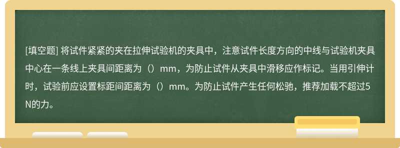 将试件紧紧的夹在拉伸试验机的夹具中，注意试件长度方向的中线与试验机夹具中心在一条线上夹具间距离为（）mm，为防止试件从夹具中滑移应作标记。当用引伸计时，试验前应设置标距间距离为（）mm。为防止试件产生任何松驰，推荐加载不超过5N的力。