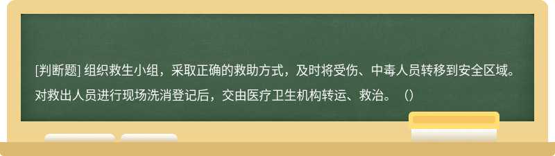 组织救生小组，采取正确的救助方式，及时将受伤、中毒人员转移到安全区域。对救出人员进行现场洗消登记后，交由医疗卫生机构转运、救治。（）