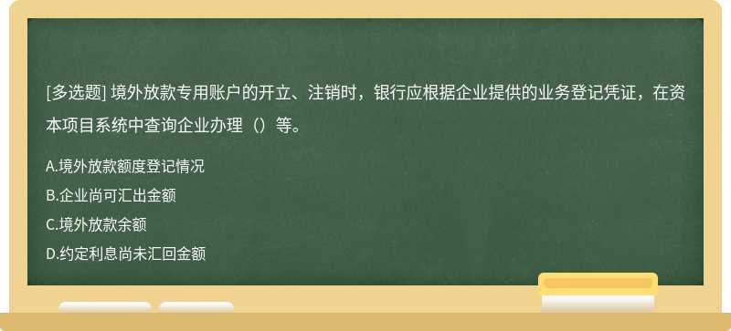 境外放款专用账户的开立、注销时，银行应根据企业提供的业务登记凭证，在资本项目系统中查询企业办理（）等。