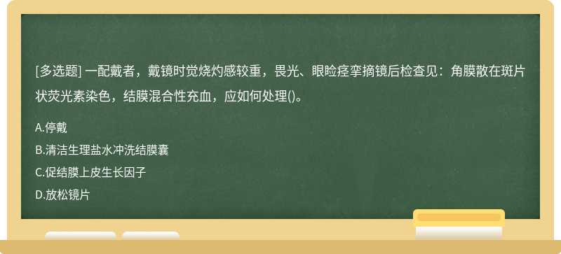 一配戴者，戴镜时觉烧灼感较重，畏光、眼睑痉挛摘镜后检查见：角膜散在斑片状荧光素染色，结膜混合性充血，应如何处理()。