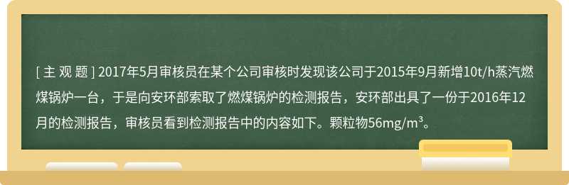 2017年5月审核员在某个公司审核时发现该公司于2015年9月新增10t/h蒸汽燃煤锅炉一台，于是向安环部索取了燃煤锅炉的检测报告，安环部出具了一份于2016年12月的检测报告，审核员看到检测报告中的内容如下。颗粒物56mg/m³。