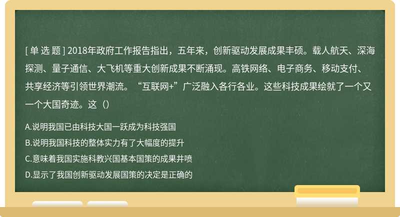 2018年政府工作报告指出，五年来，创新驱动发展成果丰硕。载人航天、深海探测、量子通信、大飞机等重大创新成果不断涌现。高铁网络、电子商务、移动支付、共享经济等引领世界潮流。“互联网+”广泛融入各行各业。这些科技成果绘就了一个又一个大国奇迹。这（）