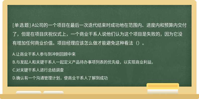 A公司的一个项目在最后一次迭代结束时成功地在范围内、进度内和预算内交付了，但是在项目庆祝仪式上，一个商业干系人说他们认为这个项目是失败的，因为它没有增加任何商业价值。项目经理应该怎么做才能避免这种看法（）。