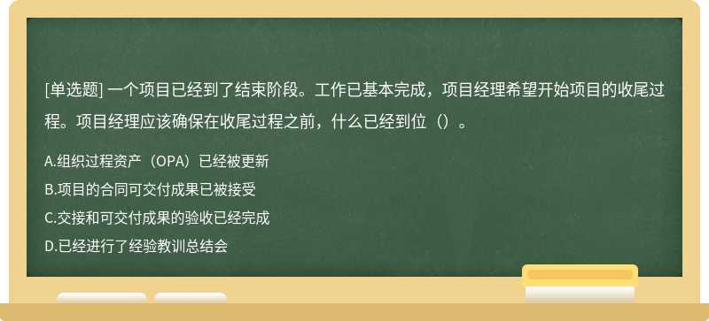 一个项目已经到了结束阶段。工作已基本完成，项目经理希望开始项目的收尾过程。项目经理应该确保在收尾过程之前，什么已经到位（）。