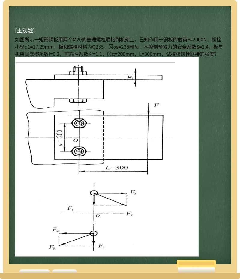 如图所示一矩形钢板用两个M20的普通螺栓联接到机架上。已知作用于钢板的载荷F=2000N，螺栓小径d1=17.29mm，板和螺栓材料为Q235，σs=235MPa，不控制预紧力的安全系数S=2.4，板与机架间摩擦系数f=0.2，可靠性系数Kf=1.1，α=200mm，L=300mm，试校核螺栓联接的强度？