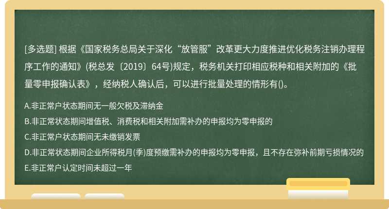 根据《国家税务总局关于深化“放管服”改革更大力度推进优化税务注销办理程序工作的通知》(税总发〔2019〕64号)规定，税务机关打印相应税种和相关附加的《批量零申报确认表》，经纳税人确认后，可以进行批量处理的情形有()。