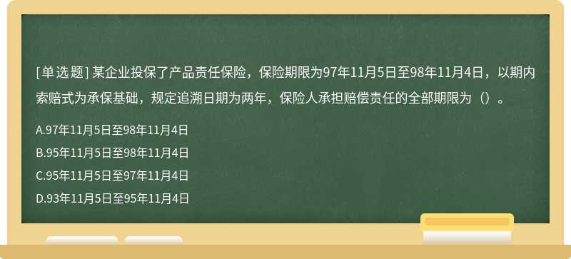 某企业投保了产品责任保险，保险期限为97年11月5日至98年11月4日，以期内索赔式为承保基础，规定追溯日期为两年，保险人承担赔偿责任的全部期限为（）。