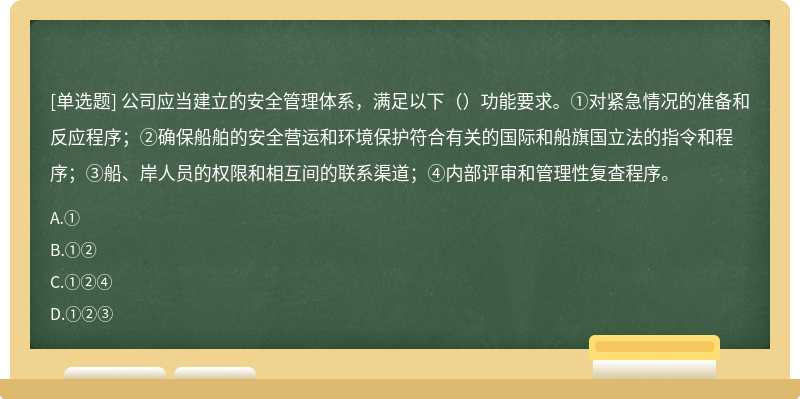 公司应当建立的安全管理体系，满足以下（）功能要求。①对紧急情况的准备和反应程序；②确保船舶的安全营运和环境保护符合有关的国际和船旗国立法的指令和程序；③船、岸人员的权限和相互间的联系渠道；④内部评审和管理性复查程序。