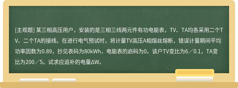 某三相高压用户，安装的是三相三线两元件有功电能表，TV、TA均各采用二个TV、二个TA的接线。在进行电气预试时，将计量TV高压A相熔丝熔断，错误计量期间平均功率因数为0.89，抄见表码为80kWh，电能表的启码为0。该户TV变比为6／0.1，TA变比为200／5。试求应追补的电量ΔW。