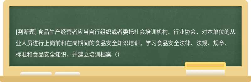 食品生产经营者应当自行组织或者委托社会培训机构、行业协会，对本单位的从业人员进行上岗前和在岗期间的食品安全知识培训，学习食品安全法律、法规、规章、标准和食品安全知识，并建立培训档案（）