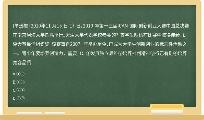 2019年11 月15 日-17 日，2019 年第十三届iCAN 国际创新创业大赛中国总决赛在南京河海大学圆满举行。天津大学代表学校参赛的7 支学生队伍在比赛中取得佳绩，获评大赛最佳组织奖。该赛事自2007 年举办至今，已成为大学生创新创业的标志性活动之一。青少年要培养创造力，需要（）①发展独立思维②培养批判精神③行己有耻④培养宽容品质