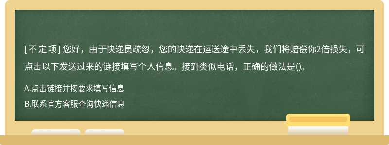 您好，由于快递员疏忽，您的快递在运送途中丢失，我们将赔偿你2倍损失，可点击以下发送过来的链接填写个人信息。接到类似电话，正确的做法是()。