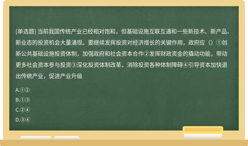 当前我国传统产业已经相对饱和，但基础设施互联互通和一些新技术、新产品、新业态的投资机会大量涌现。要继续发挥投资对经济增长的关键作用，政府应（）①创新公共基础设施投资体制，加强政府和社会资本合作②发挥财政资金的撬动功能，带动更多社会资本参与投资③深化投资体制改革，消除投资各种体制障碍④引导资本加快退出传统产业，促进产业升级