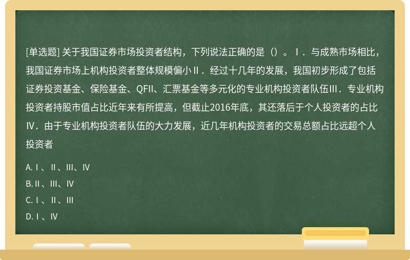 关于我国证券市场投资者结构，下列说法正确的是（）。Ⅰ．与成熟市场相比，我国证券市场上机构投资者整体规模偏小Ⅱ．经过十几年的发展，我国初步形成了包括证券投资基金、保险基金、QFII、汇票基金等多元化的专业机构投资者队伍Ⅲ．专业机构投资者持股市值占比近年来有所提高，但截止2016年底，其还落后于个人投资者的占比Ⅳ．由于专业机构投资者队伍的大力发展，近几年机构投资者的交易总额占比远超个人投资者