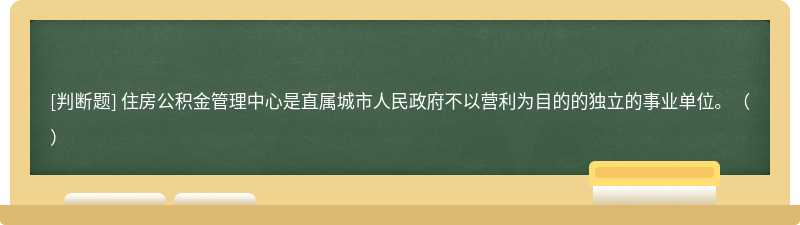 住房公积金管理中心是直属城市人民政府不以营利为目的的独立的事业单位。（）