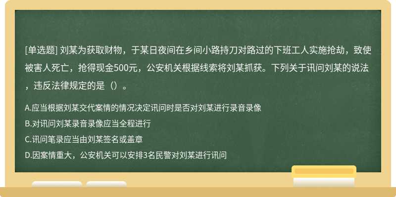 刘某为获取财物，于某日夜间在乡间小路持刀对路过的下班工人实施抢劫，致使被害人死亡，抢得现金500元，公安机关根据线索将刘某抓获。下列关于讯问刘某的说法，违反法律规定的是（）。