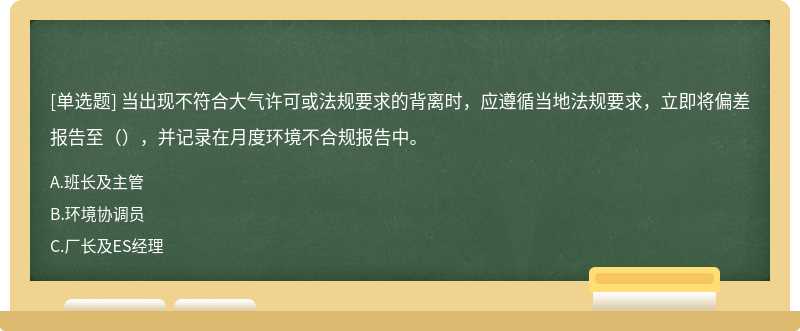 当出现不符合大气许可或法规要求的背离时，应遵循当地法规要求，立即将偏差报告至（），并记录在月度环境不合规报告中。