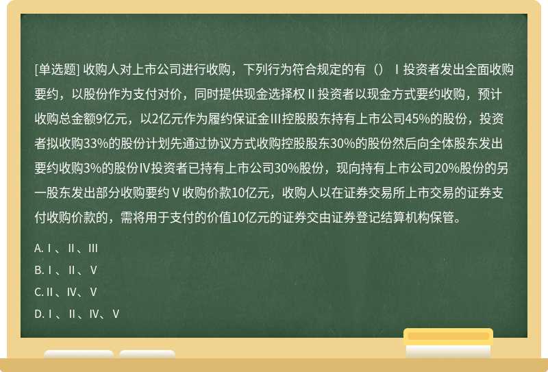 收购人对上市公司进行收购，下列行为符合规定的有（）Ⅰ投资者发出全面收购要约，以股份作为支付对价，同时提供现金选择权Ⅱ投资者以现金方式要约收购，预计收购总金额9亿元，以2亿元作为履约保证金Ⅲ控股股东持有上市公司45%的股份，投资者拟收购33%的股份计划先通过协议方式收购控股股东30%的股份然后向全体股东发出要约收购3%的股份Ⅳ投资者已持有上市公司30%股份，现向持有上市公司20%股份的另一股东发出部分收购要约Ⅴ收购价款10亿元，收购人以在证券交易所上市交易的证券支付收购价款的，需将用于支付的价值10亿元的证券交由证券登记结算机构保管。