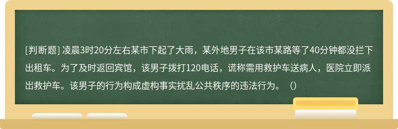 凌晨3时20分左右某市下起了大雨，某外地男子在该市某路等了40分钟都没拦下出租车。为了及时返回宾馆，该男子拨打120电话，谎称需用救护车送病人，医院立即派岀救护车。该男子的行为构成虚构事实扰乱公共秩序的违法行为。（）