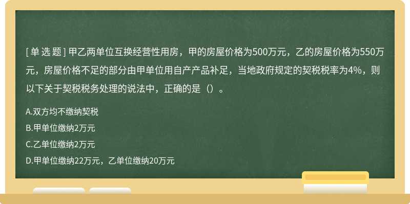 甲乙两单位互换经营性用房，甲的房屋价格为500万元，乙的房屋价格为550万元，房屋价格不足的部分由甲单位用自产产品补足，当地政府规定的契税税率为4%，则以下关于契税税务处理的说法中，正确的是（）。