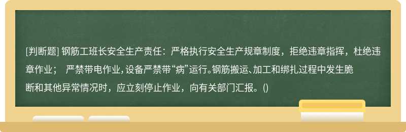 钢筋工班长安全生产责任：严格执行安全生产规章制度，拒绝违章指挥，杜绝违章作业； 严禁带电作业，设备严禁带“病”运行。钢筋搬运、加工和绑扎过程中发生脆断和其他异常情况时，应立刻停止作业，向有关部门汇报。()