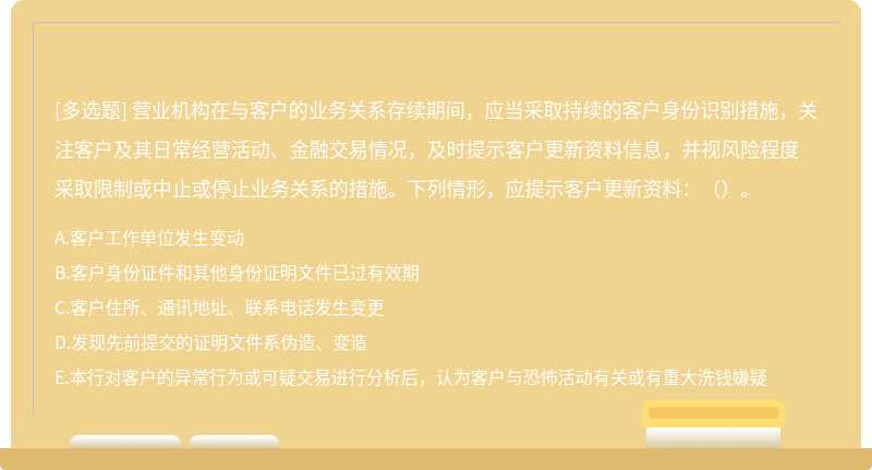 营业机构在与客户的业务关系存续期间，应当采取持续的客户身份识别措施，关注客户及其日常经营活动、金融交易情况，及时提示客户更新资料信息，并视风险程度采取限制或中止或停止业务关系的措施。下列情形，应提示客户更新资料：（）。