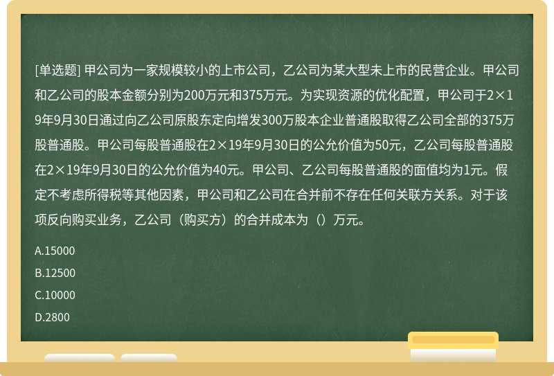 甲公司为一家规模较小的上市公司，乙公司为某大型未上市的民营企业。甲公司和乙公司的股本金额分别为200万元和375万元。为实现资源的优化配置，甲公司于2×19年9月30日通过向乙公司原股东定向增发300万股本企业普通股取得乙公司全部的375万股普通股。甲公司每股普通股在2×19年9月30日的公允价值为50元，乙公司每股普通股在2×19年9月30日的公允价值为40元。甲公司、乙公司每股普通股的面值均为1元。假定不考虑所得税等其他因素，甲公司和乙公司在合并前不存在任何关联方关系。对于该项反向购买业务，乙公司（购买方）的合并成本为（）万元。