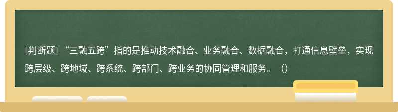 “三融五跨”指的是推动技术融合、业务融合、数据融合，打通信息壁垒，实现跨层级、跨地域、跨系统、跨部门、跨业务的协同管理和服务。（）