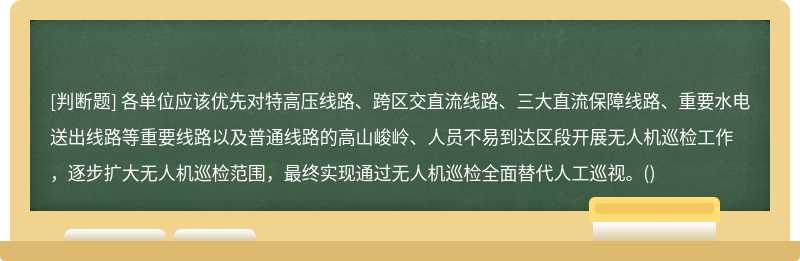 各单位应该优先对特高压线路、跨区交直流线路、三大直流保障线路、重要水电送出线路等重要线路以及普通线路的高山峻岭、人员不易到达区段开展无人机巡检工作，逐步扩大无人机巡检范围，最终实现通过无人机巡检全面替代人工巡视。()