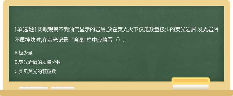 肉眼观察不到油气显示的岩屑,放在荧光火下仅见数量极少的荧光岩屑,发光岩屑不属掉块时,在荧光记录“含量"栏中应填写（）。