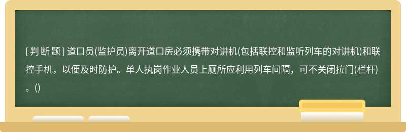 道口员(监护员)离开道口房必须携带对讲机(包括联控和监听列车的对讲机)和联控手机，以便及时防护。单人执岗作业人员上厕所应利用列车间隔，可不关闭拉门(栏杆)。()