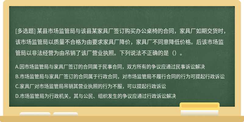 某县市场监管局与该县某家具厂签订购买办公桌椅的合同，家具厂如期交货时，该市场监管局以质量不合格为由要求家具厂降价，家具厂不同意降低价格。后该市场监管局以非法经营为由吊销了该厂营业执照。下列说法不正确的是（）。