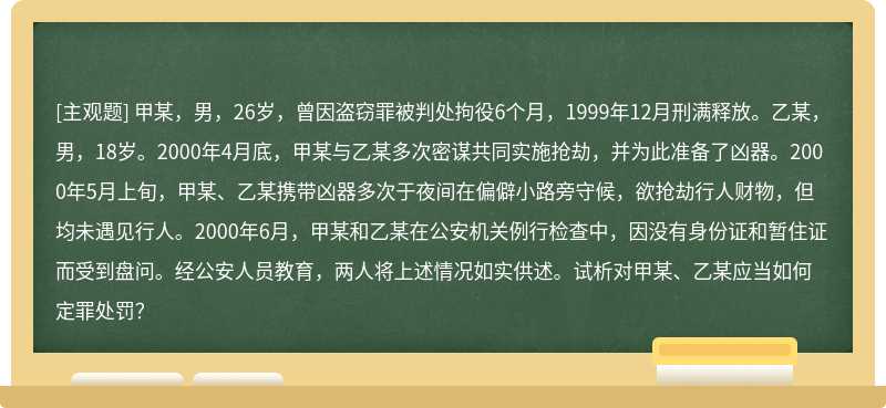 甲某，男，26岁，曾因盗窃罪被判处拘役6个月，1999年12月刑满释放。乙某，男，18岁。2000年4月底，甲某与乙某多次密谋共同实施抢劫，并为此准备了凶器。2000年5月上旬，甲某、乙某携带凶器多次于夜间在偏僻小路旁守候，欲抢劫行人财物，但均未遇见行人。2000年6月，甲某和乙某在公安机关例行检查中，因没有身份证和暂住证而受到盘问。经公安人员教育，两人将上述情况如实供述。试析对甲某、乙某应当如何定罪处罚？