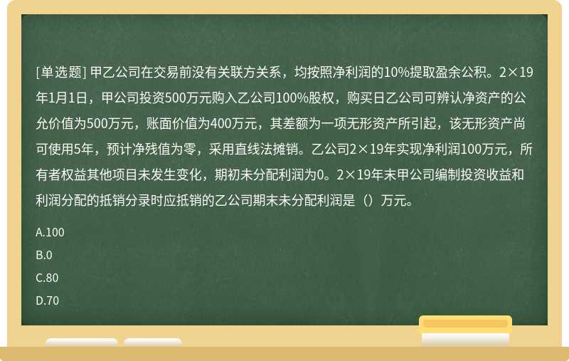 甲乙公司在交易前没有关联方关系，均按照净利润的10%提取盈余公积。2×19年1月1日，甲公司投资500万元购入乙公司100%股权，购买日乙公司可辨认净资产的公允价值为500万元，账面价值为400万元，其差额为一项无形资产所引起，该无形资产尚可使用5年，预计净残值为零，采用直线法摊销。乙公司2×19年实现净利润100万元，所有者权益其他项目未发生变化，期初未分配利润为0。2×19年末甲公司编制投资收益和利润分配的抵销分录时应抵销的乙公司期末未分配利润是（）万元。