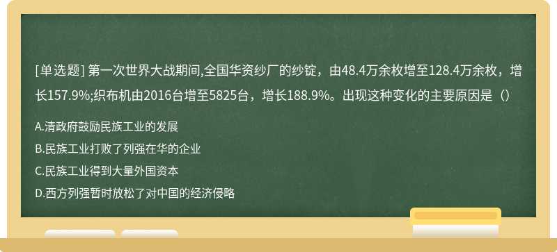 第一次世界大战期间,全国华资纱厂的纱锭，由48.4万余枚增至128.4万余枚，增长157.9%;织布机由2016台增至5825台，增长188.9%。出现这种变化的主要原因是（）