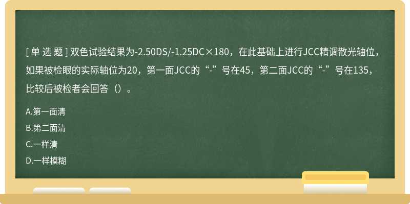 双色试验结果为-2.50DS/-1.25DC×180，在此基础上进行JCC精调散光轴位，如果被检眼的实际轴位为20，第一面JCC的“-”号在45，第二面JCC的“-”号在135，比较后被检者会回答（）。