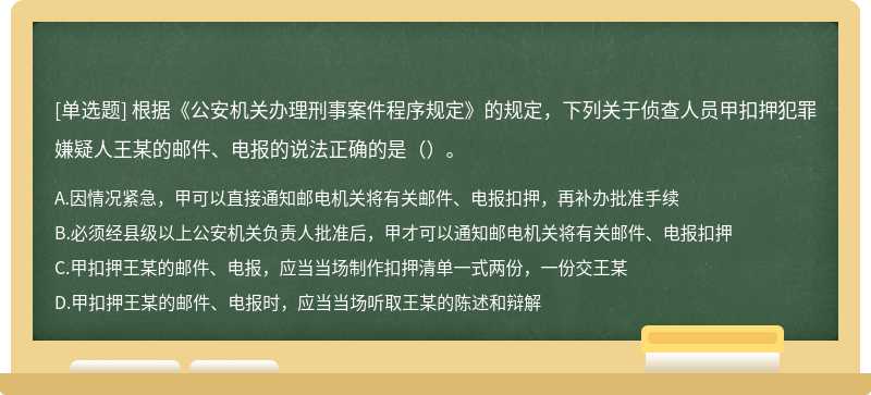 根据《公安机关办理刑事案件程序规定》的规定，下列关于侦查人员甲扣押犯罪嫌疑人王某的邮件、电报的说法正确的是（）。