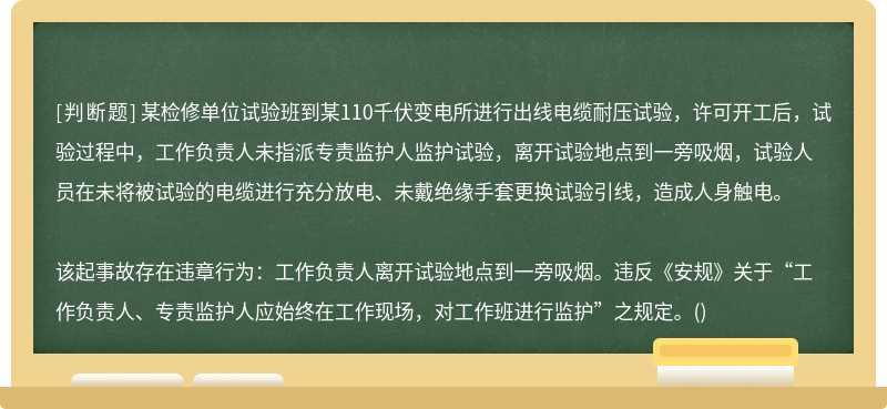 某检修单位试验班到某110千伏变电所进行出线电缆耐压试验，许可开工后，试验过程中，工作负责人未指派专责监护人监护试验，离开试验地点到一旁吸烟，试验人员在未将被试验的电缆进行充分放电、未戴绝缘手套更换试验引线，造成人身触电。该起事故存在违章行为：工作负责人离开试验地点到一旁吸烟。违反《安规》关于“工作负责人、专责监护人应始终在工作现场，对工作班进行监护”之规定。()