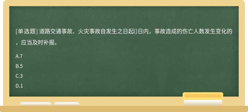 道路交通事故、火灾事故自发生之日起()日内，事故造成的伤亡人数发生变化的，应当及时补报。