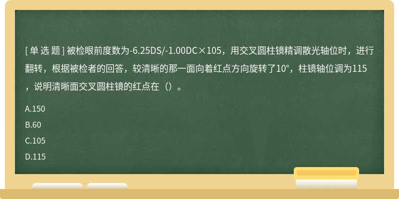 被检眼前度数为-6.25DS/-1.00DC×105，用交叉圆柱镜精调散光轴位时，进行翻转，根据被检者的回答，较清晰的那一面向着红点方向旋转了10°，柱镜轴位调为115，说明清晰面交叉圆柱镜的红点在（）。